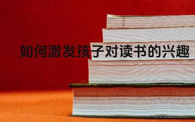 如何激发孩子对读书的兴趣 鼓励孩子读书时要注意哪些方面