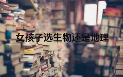 女孩子选生物还是地理 生物和地理学科对女生的发展有什么影响