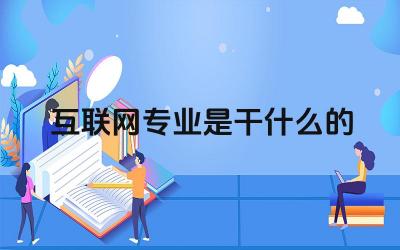 互联网专业是干什么的 学习互联网专业需要具备哪些技能