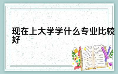 现在上大学学什么专业比较好 如何选择适合自己的大学专业