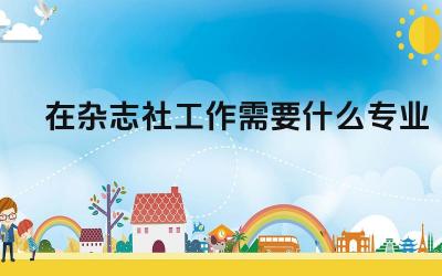 在杂志社工作需要什么专业 在杂志社工作需要具备哪些能力