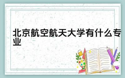 北京航空航天大学有什么专业 北京航空航天大学的王牌专业有哪些