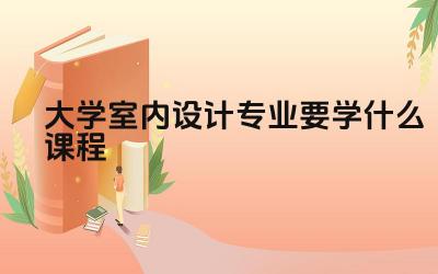 大学室内设计专业要学什么课程 大学室内设计专业需要学习哪些软件