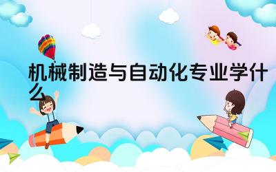 机械制造与自动化专业学什么 学习机械制造与自动化专业需要具备哪些基础知识