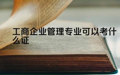 工商企业管理专业可以考什么证 学习工商企业管理专业需要具备哪些能力