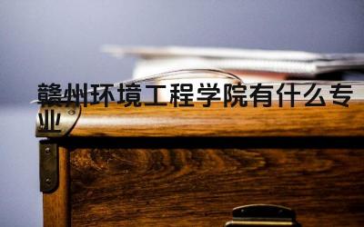 赣州环境工程学院有什么专业 赣州环境工程学院的王牌专业有哪些