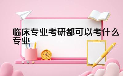 临床专业考研都可以考什么专业 临床医学专业考研的难度如何