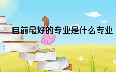 目前最好的专业是什么专业 如何判断一个专业是否适合自己
