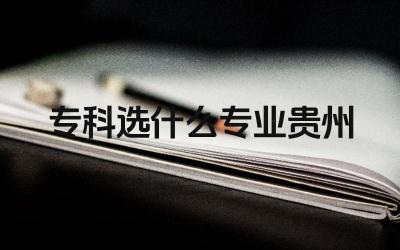 专科选什么专业贵州 贵州专科有哪些热门专业