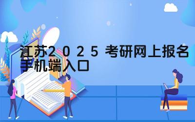 江苏2025考研网上报名手机端入口 江苏考研报名结束后可以查询报考信息吗
