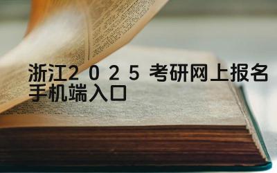 浙江2025考研网上报名手机端入口 浙江考研报考信息确认的流程是什么