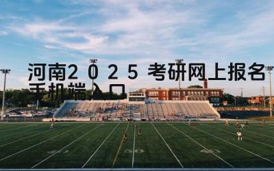 河南2025考研网上报名手机端入口 河南考研报名期间如何解决网络卡顿问题