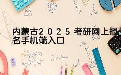 内蒙古2025考研网上报名手机端入口 内蒙古考研报名期间如何修改个人信息