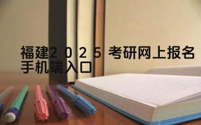 福建2025考研网上报名手机端入口 福建考研报名时如何选择报考点