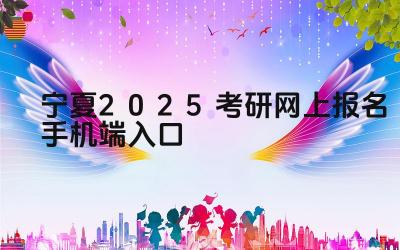 宁夏2025考研网上报名手机端入口 宁夏考研报名系统何时开通