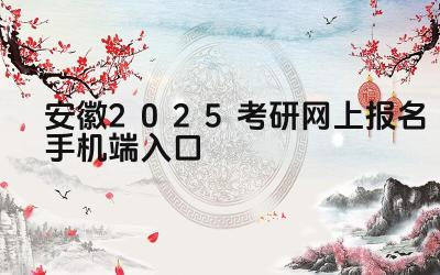安徽2025考研网上报名手机端入口 安徽考研的报名步骤有哪些