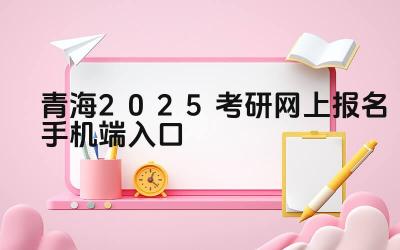 青海2025考研网上报名手机端入口 青海考研报名需要准备哪些材料