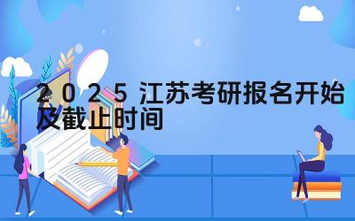 2025江苏考研报名开始及截止时间 江苏省考研报名期间如何避免网络诈骗