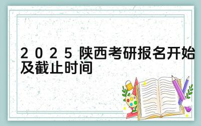 2025陕西考研报名开始及截止时间 陕西考研报名期间如何进行网上咨询