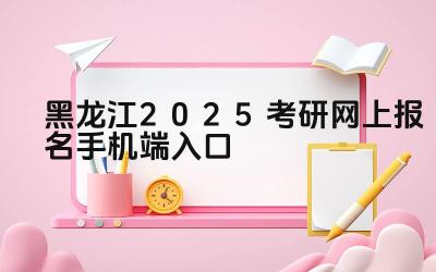黑龙江2025考研网上报名手机端入口 黑龙江考研报名结束后如何查询报考信息