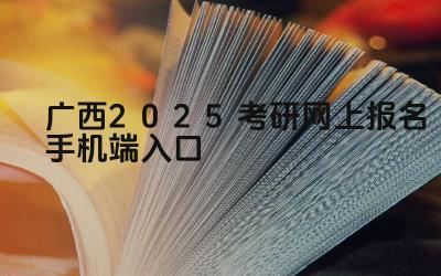 广西2025考研网上报名手机端入口 广西考研报名时如何选择报考院校和专业
