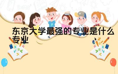 东京大学最强的专业是什么专业 东京大学含金量高吗