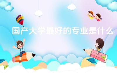 国产大学最好的专业是什么 冷门但吃香的专业有哪些