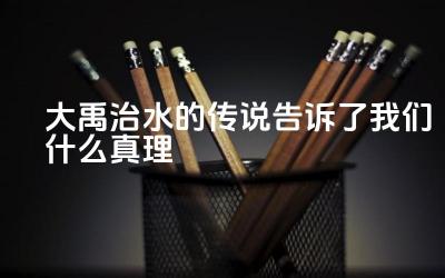 大禹治水的传说告诉了我们什么真理 大禹治水对中华民族产生了怎样的影响