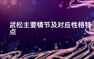 武松主要情节及对应性格特点 武松主要情节体现了武松怎样的性格特点