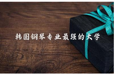 韩国钢琴专业最强的大学有哪些 韩国钢琴专业研究生好申请吗