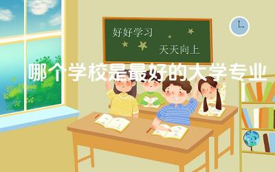 哪个学校是最好的大学专业排名榜 如何选择合适的大学专业