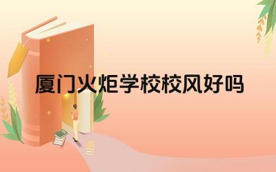 厦门火炬学校校风好吗 厦门火炬学校的升学率如何