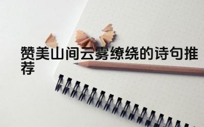 赞美山间云雾缭绕的诗句推荐 如何用诗句描绘山间云雾的壮观景象