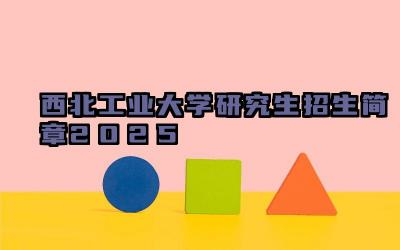 西北工业大学研究生招生简章2025 西北工业大学招生计划
