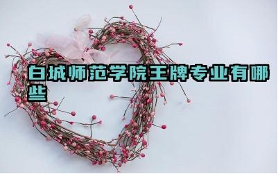 2024白城师范学院王牌专业有哪些 白城师范学院哪些专业适合师范生报考