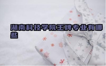 2024湖南科技学院王牌专业有哪些 湖南科技学院王牌专业的学科建设水平