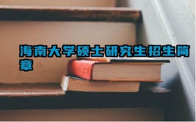 海南大学2025年研究生招生简章 海南大学2025年研究生初试科目是什么