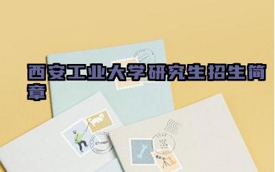 西安工业大学研究生招生简章 西安工业大学的研究生招生要求