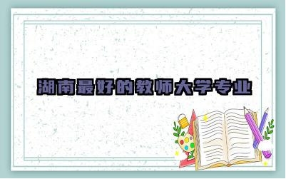 湖南最好的教师大学专业 湖南师范大学最冷门专业