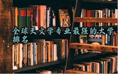 全球天文学专业最强的大学排名 天文学专业还招生吗