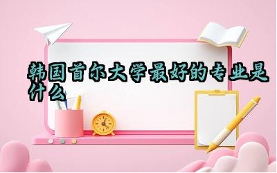 韩国首尔大学最好的专业是什么 韩国首尔大学含金量高吗