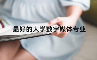 最好的大学数字媒体专业有哪些 数字媒体专业属于什么大类