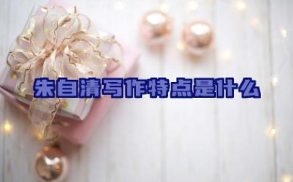朱自清写作特点是什么 朱自清的散文有哪些