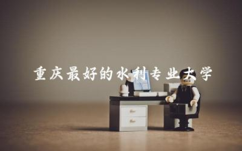 重庆最好的水利专业大学推荐 水利专业在重庆工作好找吗