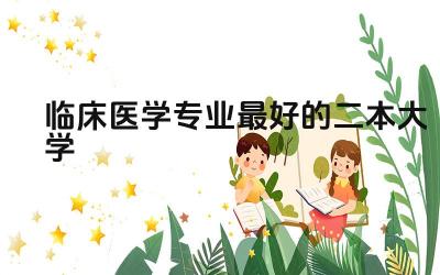 2024临床医学专业最好的二本大学 选择临床医学专业二本大学需要考虑哪些因素