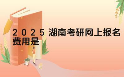 2025湖南考研网上报名费用是多少 考研的备考建议有哪些