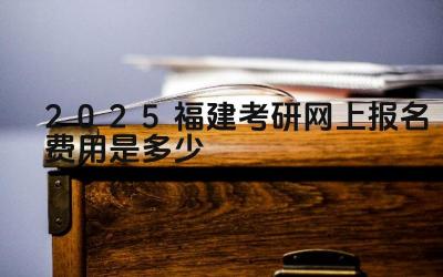 2025福建考研网上报名费用是多少 报名费的缴纳时间有哪些限制