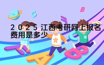 2025江西考研网上报名费用是多少 如何查询最新的报名费用信息