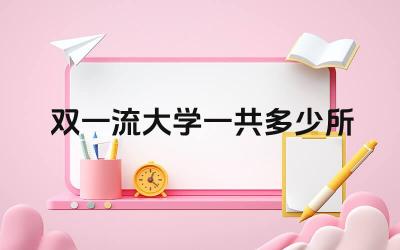双一流大学一共多少所 如何查询最新的双一流大学名单