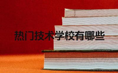 2024热门技术学校有哪些 如何了解热门技术学校的就业情况